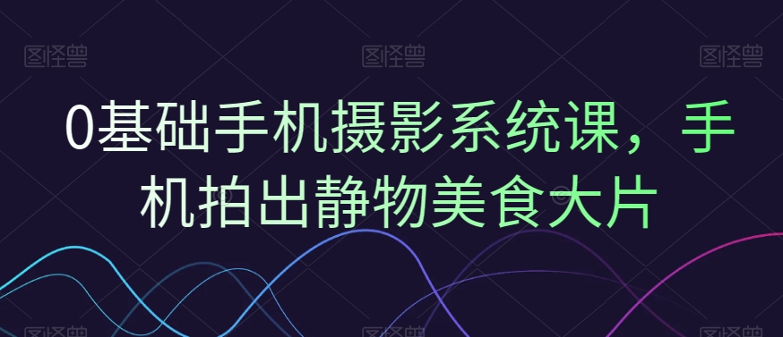 0基础手机摄影系统课，手机拍出静物美食大片-轻创网