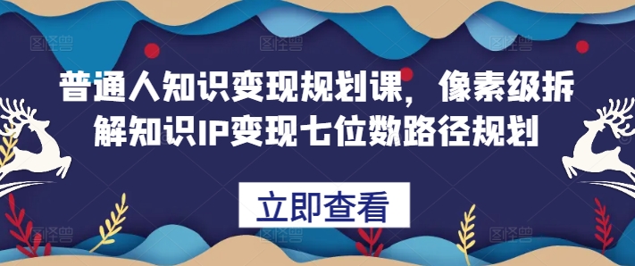 普通人知识变现规划课，像素级拆解知识IP变现七位数路径规划-轻创网