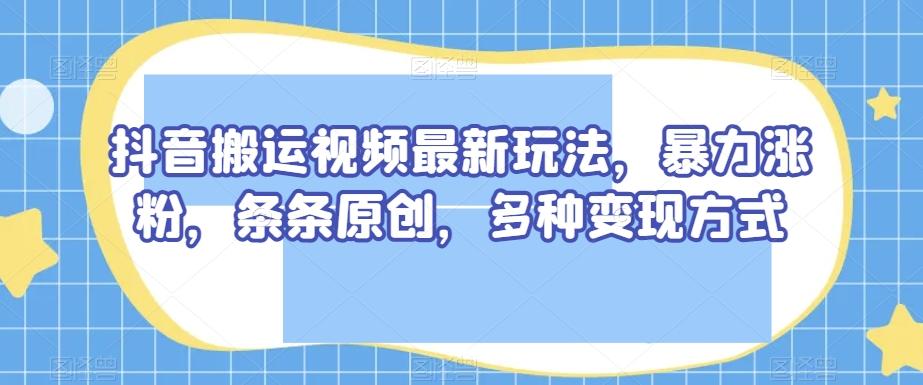 抖音搬运视频最新玩法，暴力涨粉，条条原创，多种变现方式【揭秘】-轻创网