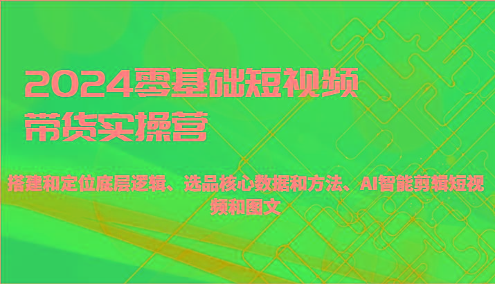 2024零基础短视频带货实操营-搭建和定位底层逻辑、选品核心数据和方法、AI智能剪辑-轻创网