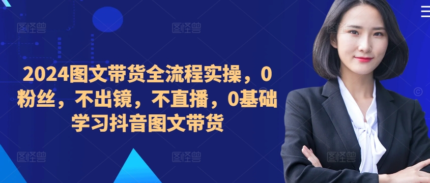 ​​​​​​2024图文带货全流程实操，0粉丝，不出镜，不直播，0基础学习抖音图文带货-轻创网