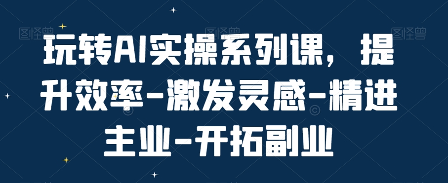 玩转AI实操系列课，提升效率-激发灵感-精进主业-开拓副业-轻创网