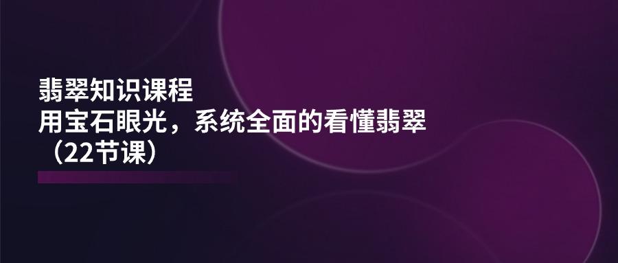 翡翠知识课程，用宝石眼光，系统全面的看懂翡翠(22节课-轻创网