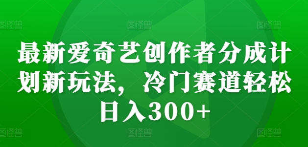 最新爱奇艺创作者分成计划新玩法，冷门赛道轻松日入300+【揭秘】-轻创网