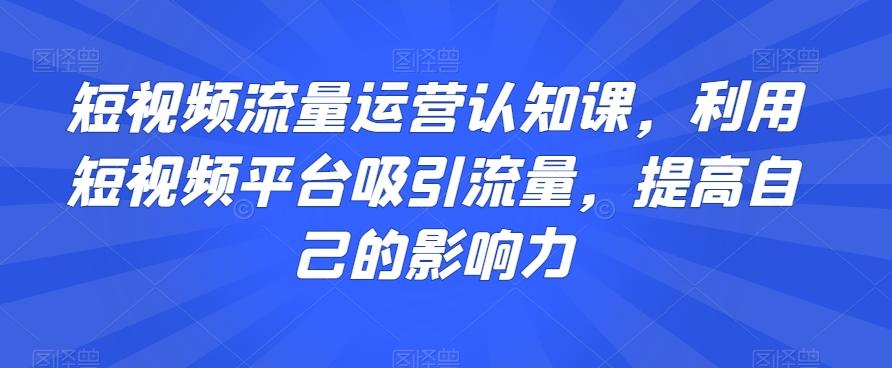 短视频流量运营认知课，利用短视频平台吸引流量，提高自己的影响力-轻创网
