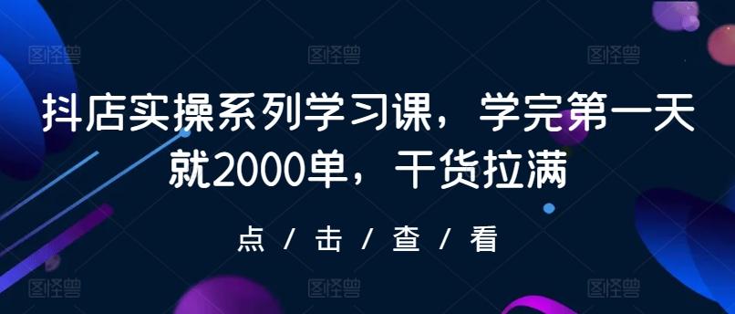 抖店实操系列学习课，学完第一天就2000单，干货拉满-轻创网