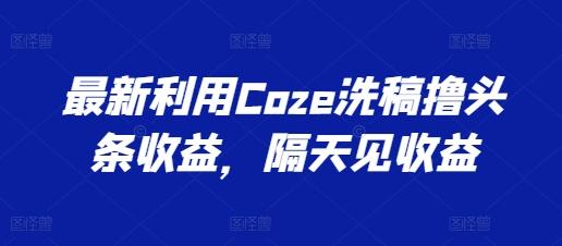 最新利用Coze洗稿撸头条收益，隔天见收益【揭秘】-轻创网