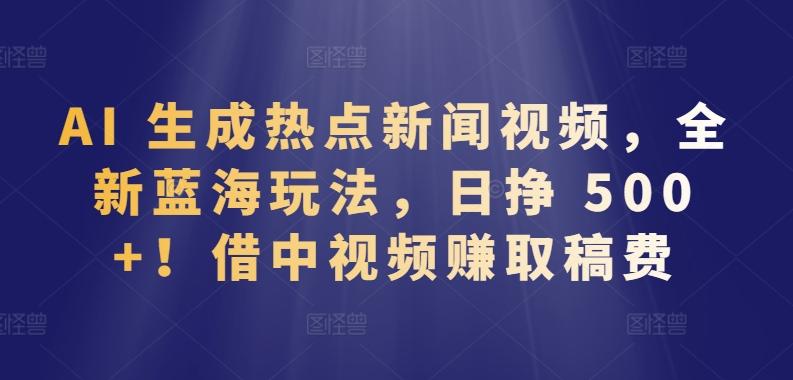 AI 生成热点新闻视频，全新蓝海玩法，日挣 500+!借中视频赚取稿费【揭秘】-轻创网