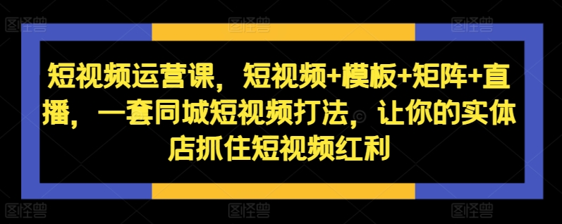短视频运营课，短视频+模板+矩阵+直播，一套同城短视频打法，让你的实体店抓住短视频红利-轻创网