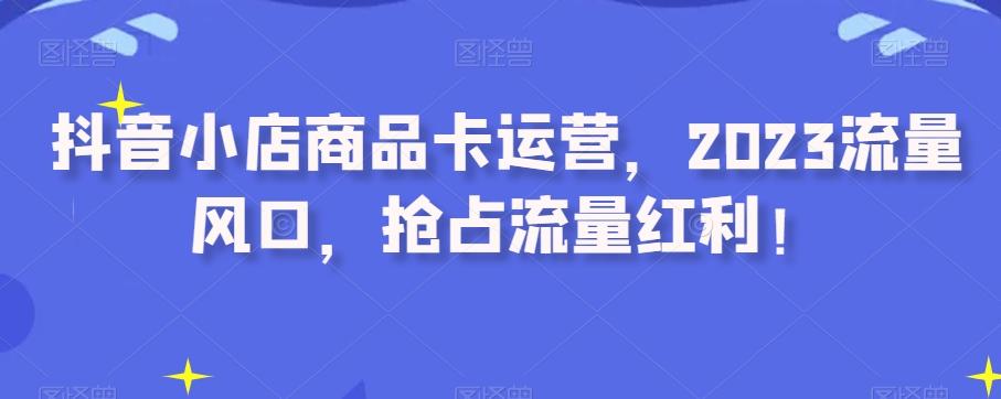 抖音小店商品卡运营，2023流量风口，抢占流量红利！-轻创网