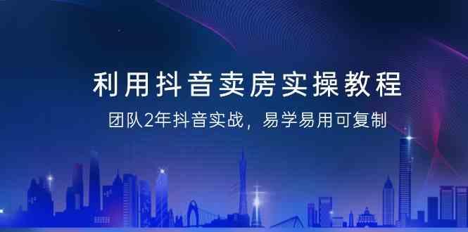 利用抖音卖房实操教程，团队2年抖音实战，易学易用可复制(无水印课程)-轻创网