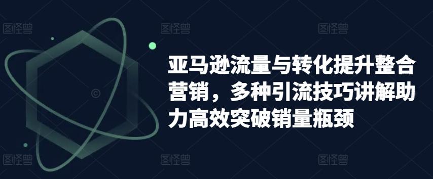 亚马逊流量与转化提升整合营销，多种引流技巧讲解助力高效突破销量瓶颈-轻创网