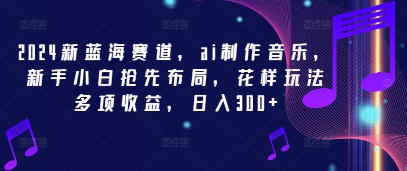 2024新蓝海赛道，ai制作音乐，新手小白抢先布局，花样玩法多项收益，日入300+【揭秘】-轻创网