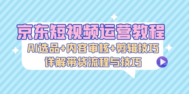 京东短视频运营教程：AI选品+内容审核+剪辑技巧，详解带货流程与技巧-轻创网