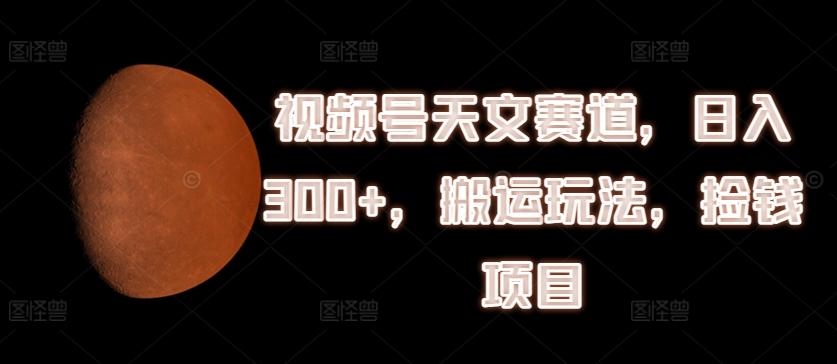 视频号天文赛道，日入300+，搬运玩法，捡钱项目【揭秘】-轻创网