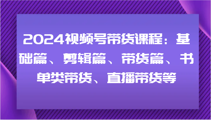 2024视频号带货课程：基础篇、剪辑篇、带货篇、书单类带货、直播带货等-轻创网