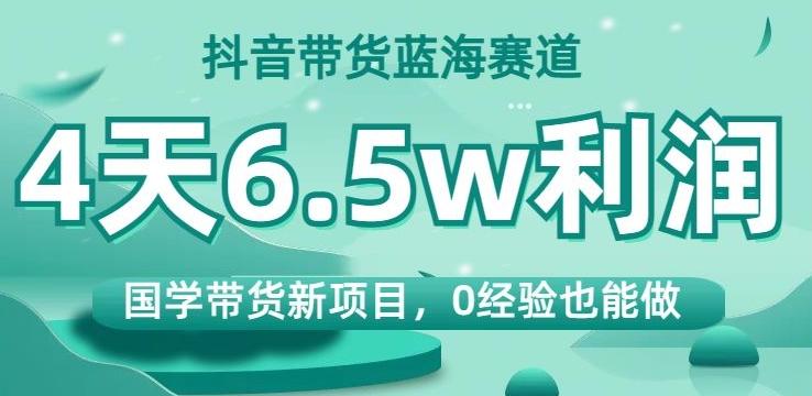 抖音带货蓝海赛道，国学带货新项目，0经验也能做，4天6.5w利润【揭秘】-轻创网