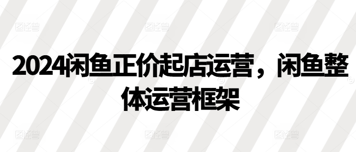 2024闲鱼正价起店运营，闲鱼整体运营框架-轻创网
