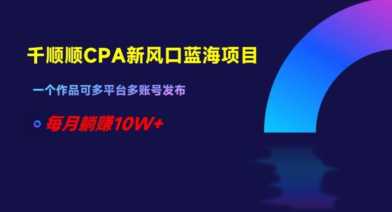 千顺顺CPA新风口蓝海项目，一个作品可多平台多账号发布，每月躺赚10W+【揭秘】-轻创网