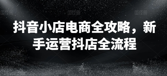 抖音小店电商全攻略，新手运营抖店全流程-轻创网