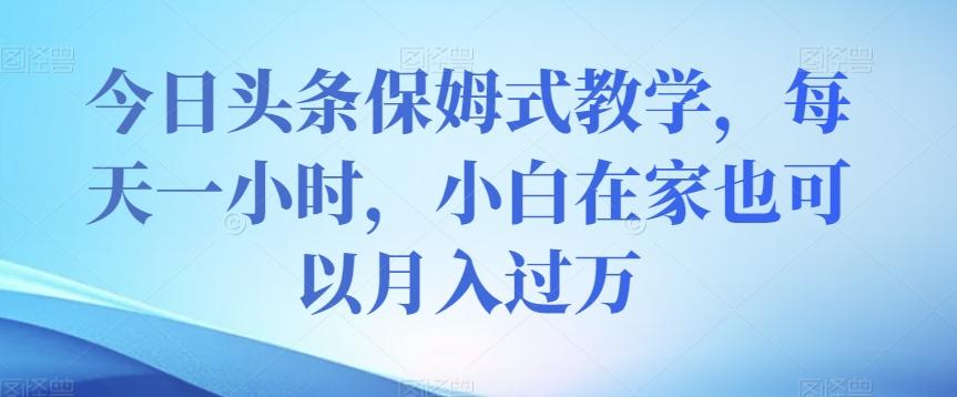 今日头条保姆式教学，每天一小时，小白在家也可以月入过万【揭秘】-轻创网