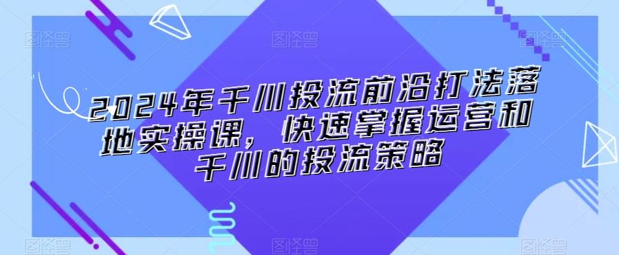 2024年千川投流前沿打法落地实操课，快速掌握运营和千川的投流策略-轻创网
