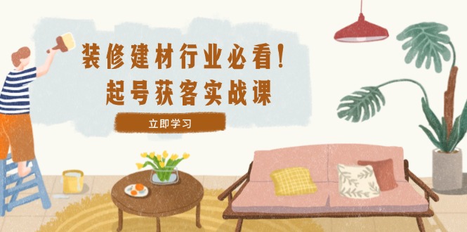 装修-建材行业必看！起号获客实战课：精准定位+爆款视频+高效运营-轻创网