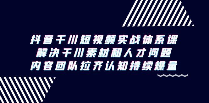 抖音千川短视频实战体系课，解决干川素材和人才问题，内容团队拉齐认知…-轻创网