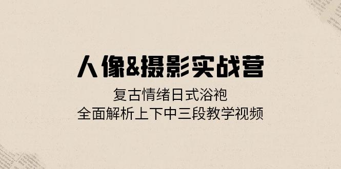 人像&摄影实战营：复古情绪日式浴袍，全面解析上下中三段教学视频-轻创网