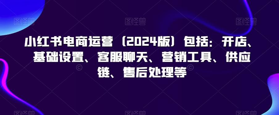 小红书电商运营(2024版)包括：开店、基础设置、客服聊天、营销工具、供应链、售后处理等-轻创网