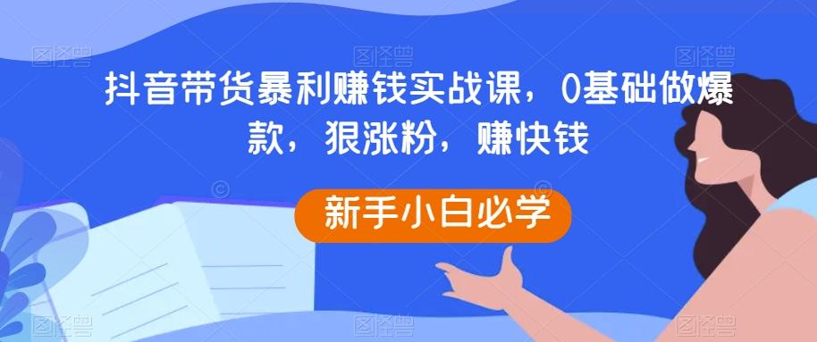 抖音带货暴利赚钱实战课，0基础做爆款，狠涨粉，赚快钱-轻创网