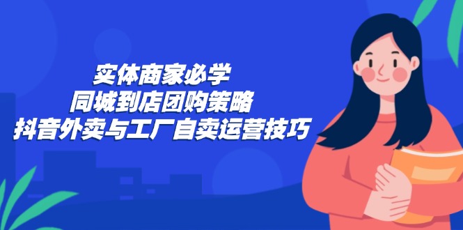 实体商家必学：同城到店团购策略：抖音外卖与工厂自卖运营技巧-轻创网