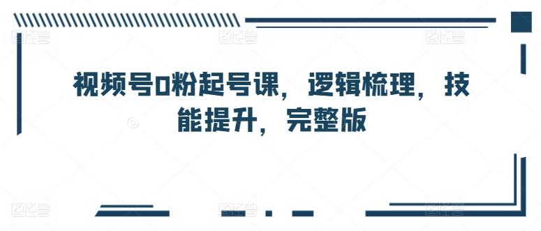 视频号0粉起号课，逻辑梳理，技能提升，完整版-轻创网