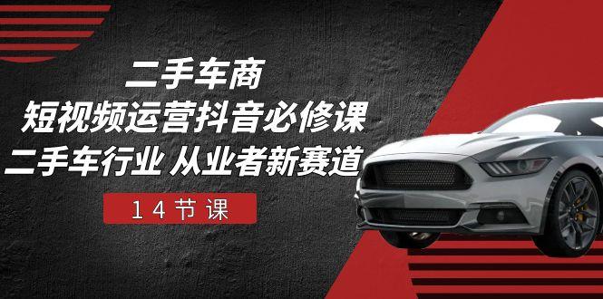 二手车商 短视频运营 抖音必修课，二手车行业 从业者新赛道(14节课-轻创网