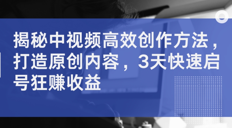 揭秘中视频高效创作方法，打造原创内容，3天快速启号狂赚收益-轻创网