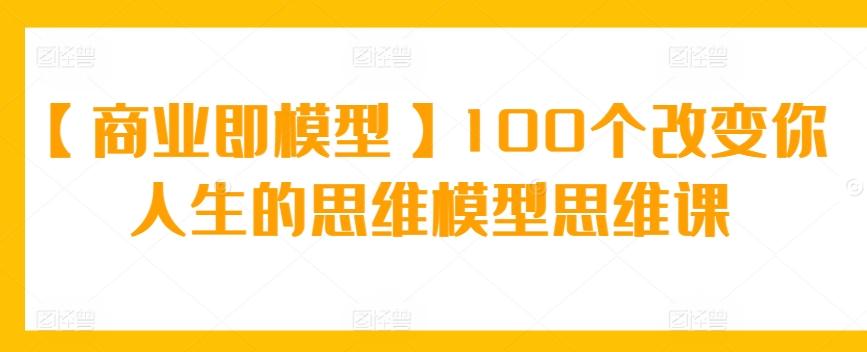 【商业即模型】100个改变你人生的思维模型思维课-轻创网