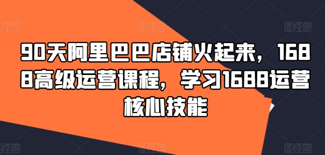 90天阿里巴巴店铺火起来，1688高级运营课程，学习1688运营核心技能-轻创网