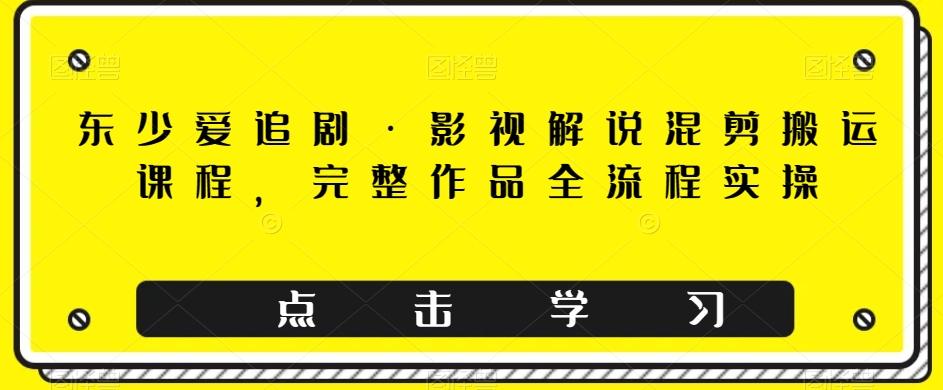 东少爱追剧·影视解说混剪搬运课程，完整作品全流程实操-轻创网