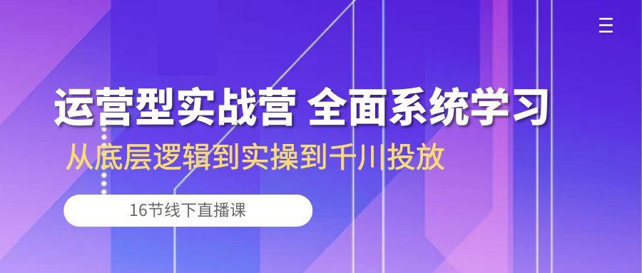 运营型实战营 全面系统学习-从底层逻辑到实操到千川投放(16节线下直播课-轻创网