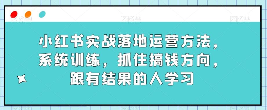 小红书实战落地运营方法，系统训练，抓住搞钱方向，跟有结果的人学习-轻创网