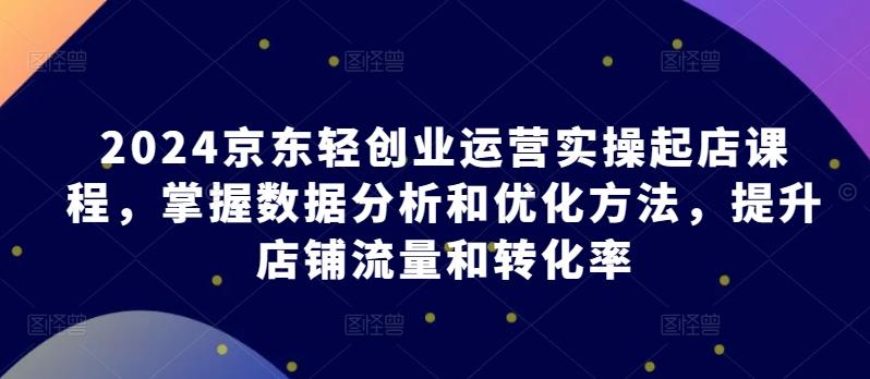 2024京东轻创业运营实操起店课程，掌握数据分析和优化方法，提升店铺流量和转化率-轻创网
