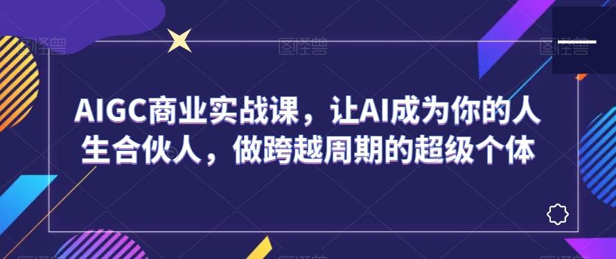 AIGC商业实战课，让AI成为你的人生合伙人，做跨越周期的超级个体-轻创网