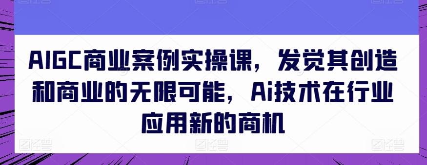 AIGC商业案例实操课，发觉其创造和商业的无限可能，Ai技术在行业应用新的商机-轻创网