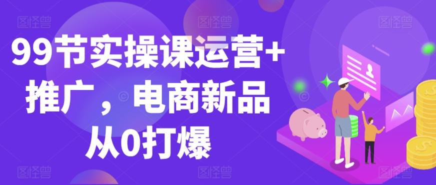 99节实操课运营+推广，电商新品从0打爆-轻创网