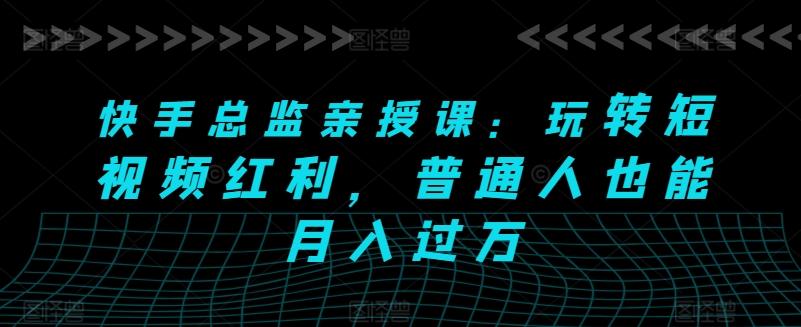 快手总监亲授课：玩转短视频红利，普通人也能月入过万-轻创网