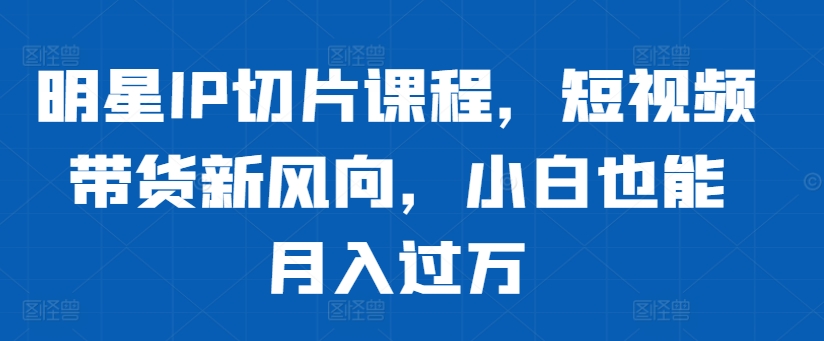 明星IP切片课程，短视频带货新风向，小白也能月入过万-轻创网